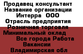 Продавец-консультант › Название организации ­ Интерра, ООО › Отрасль предприятия ­ Розничная торговля › Минимальный оклад ­ 22 000 - Все города Работа » Вакансии   . Владимирская обл.,Муромский р-н